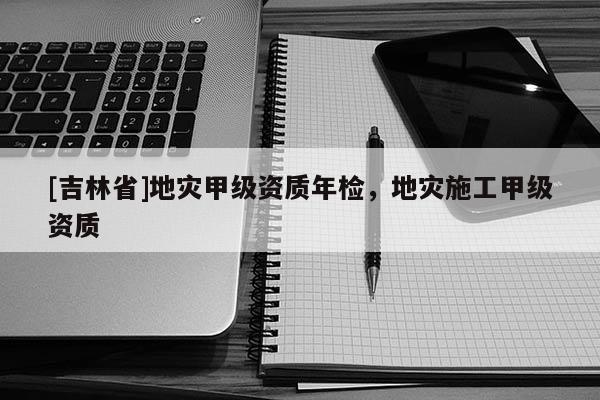 [吉林省]地災(zāi)甲級(jí)資質(zhì)年檢，地災(zāi)施工甲級(jí)資質(zhì)