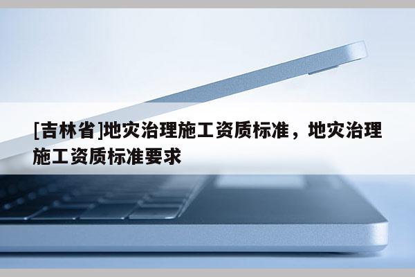 [吉林省]地災(zāi)治理施工資質(zhì)標(biāo)準(zhǔn)，地災(zāi)治理施工資質(zhì)標(biāo)準(zhǔn)要求