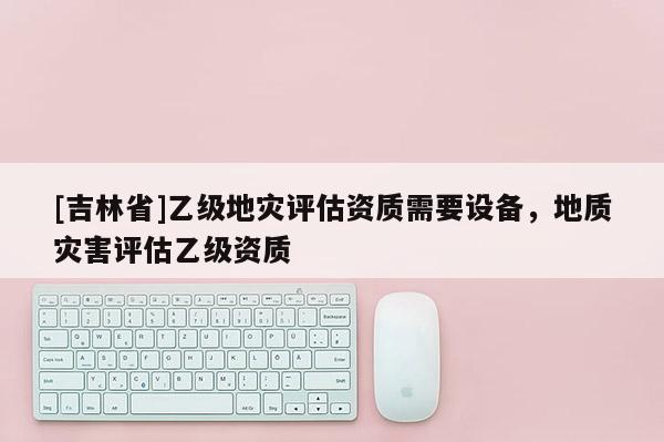[吉林省]乙級(jí)地災(zāi)評(píng)估資質(zhì)需要設(shè)備，地質(zhì)災(zāi)害評(píng)估乙級(jí)資質(zhì)