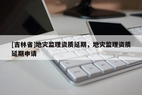 [吉林省]地災(zāi)監(jiān)理資質(zhì)延期，地災(zāi)監(jiān)理資質(zhì)延期申請(qǐng)