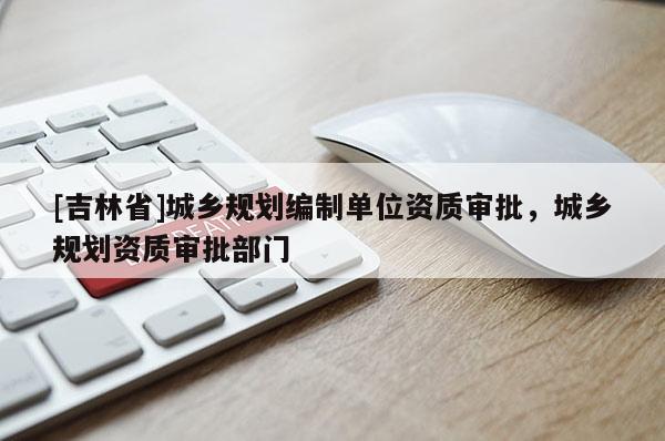 [吉林省]城鄉(xiāng)規(guī)劃編制單位資質(zhì)審批，城鄉(xiāng)規(guī)劃資質(zhì)審批部門
