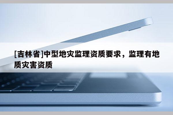[吉林省]中型地災(zāi)監(jiān)理資質(zhì)要求，監(jiān)理有地質(zhì)災(zāi)害資質(zhì)