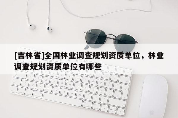 [吉林省]全國林業(yè)調(diào)查規(guī)劃資質(zhì)單位，林業(yè)調(diào)查規(guī)劃資質(zhì)單位有哪些