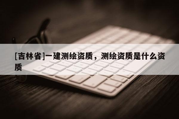 [吉林省]一建測繪資質(zhì)，測繪資質(zhì)是什么資質(zhì)
