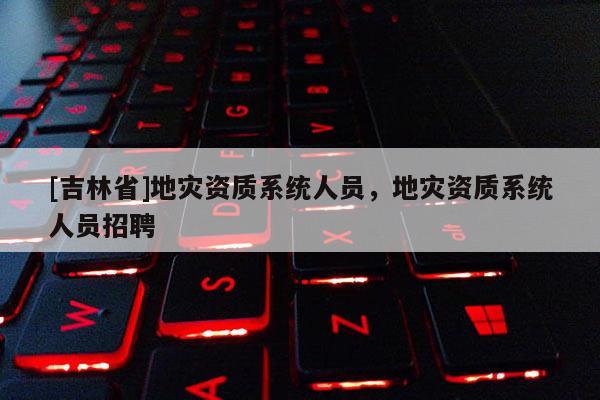 [吉林省]地災(zāi)資質(zhì)系統(tǒng)人員，地災(zāi)資質(zhì)系統(tǒng)人員招聘