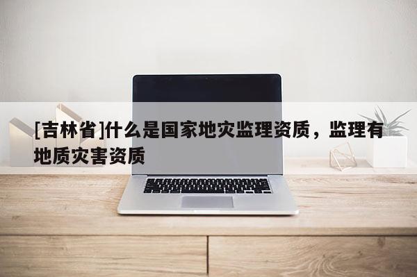 [吉林省]什么是國家地災監(jiān)理資質(zhì)，監(jiān)理有地質(zhì)災害資質(zhì)