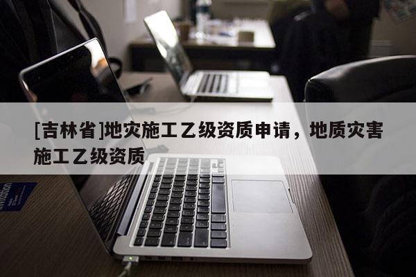 [吉林省]地災施工乙級資質申請，地質災害施工乙級資質