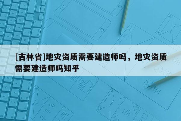[吉林省]地災(zāi)資質(zhì)需要建造師嗎，地災(zāi)資質(zhì)需要建造師嗎知乎