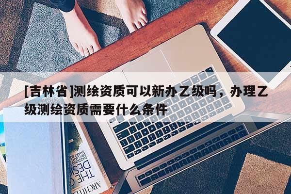 [吉林省]測繪資質可以新辦乙級嗎，辦理乙級測繪資質需要什么條件