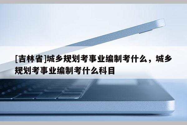 [吉林省]城鄉(xiāng)規(guī)劃考事業(yè)編制考什么，城鄉(xiāng)規(guī)劃考事業(yè)編制考什么科目