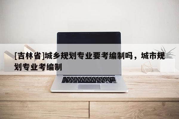 [吉林省]城鄉(xiāng)規(guī)劃專業(yè)要考編制嗎，城市規(guī)劃專業(yè)考編制