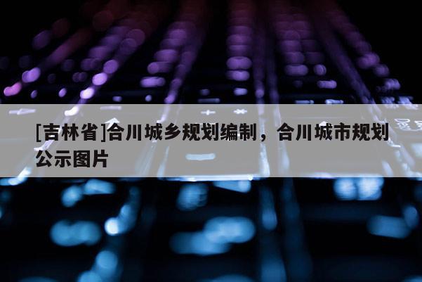 [吉林省]合川城鄉(xiāng)規(guī)劃編制，合川城市規(guī)劃公示圖片