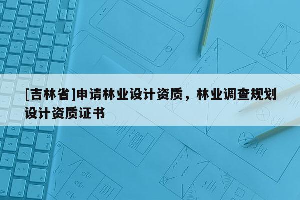 [吉林省]申請林業(yè)設計資質(zhì)，林業(yè)調(diào)查規(guī)劃設計資質(zhì)證書