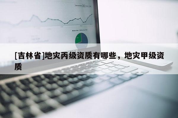 [吉林省]地災(zāi)丙級資質(zhì)有哪些，地災(zāi)甲級資質(zhì)