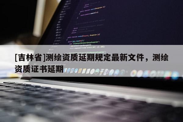 [吉林省]測繪資質延期規(guī)定最新文件，測繪資質證書延期