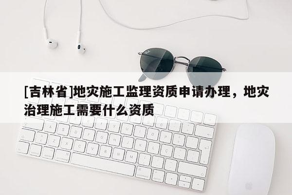[吉林省]地災(zāi)施工監(jiān)理資質(zhì)申請辦理，地災(zāi)治理施工需要什么資質(zhì)
