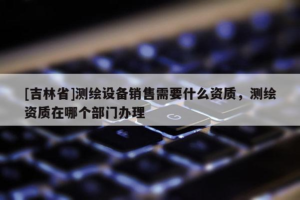 [吉林省]測(cè)繪設(shè)備銷售需要什么資質(zhì)，測(cè)繪資質(zhì)在哪個(gè)部門(mén)辦理