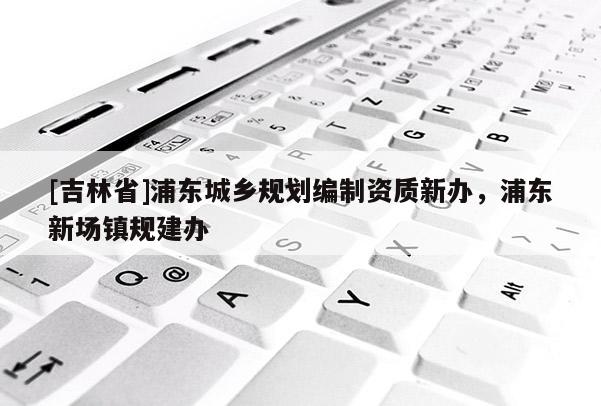 [吉林省]浦東城鄉(xiāng)規(guī)劃編制資質(zhì)新辦，浦東新場(chǎng)鎮(zhèn)規(guī)建辦