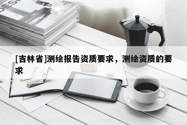 [吉林省]測繪報(bào)告資質(zhì)要求，測繪資質(zhì)的要求