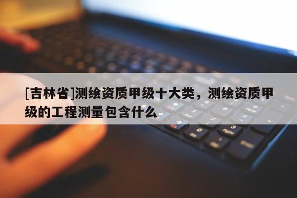[吉林省]測繪資質(zhì)甲級十大類，測繪資質(zhì)甲級的工程測量包含什么