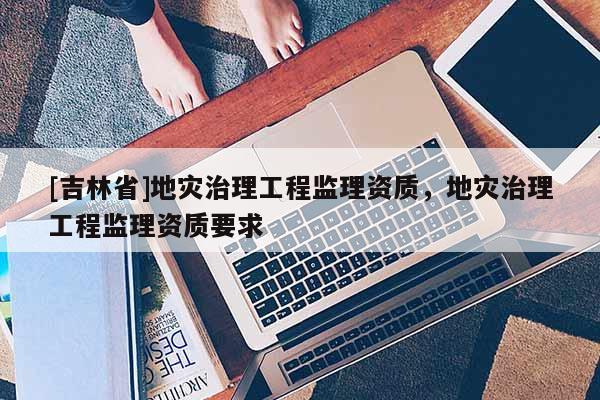 [吉林省]地災(zāi)治理工程監(jiān)理資質(zhì)，地災(zāi)治理工程監(jiān)理資質(zhì)要求