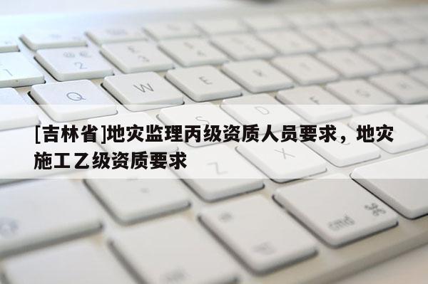 [吉林省]地災監(jiān)理丙級資質人員要求，地災施工乙級資質要求