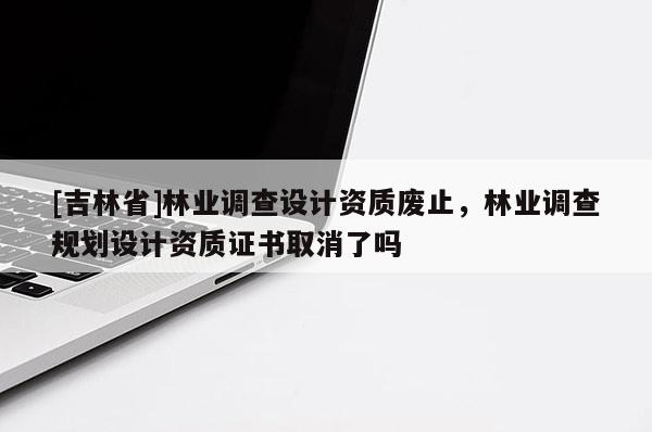 [吉林省]林業(yè)調(diào)查設(shè)計資質(zhì)廢止，林業(yè)調(diào)查規(guī)劃設(shè)計資質(zhì)證書取消了嗎