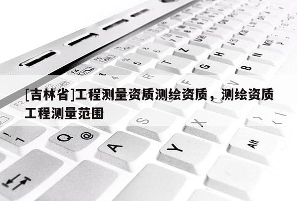 [吉林省]工程測(cè)量資質(zhì)測(cè)繪資質(zhì)，測(cè)繪資質(zhì)工程測(cè)量范圍