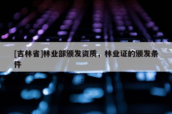 [吉林省]林業(yè)部頒發(fā)資質，林業(yè)證的頒發(fā)條件