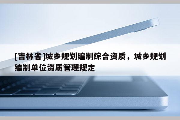 [吉林省]城鄉(xiāng)規(guī)劃編制綜合資質(zhì)，城鄉(xiāng)規(guī)劃編制單位資質(zhì)管理規(guī)定