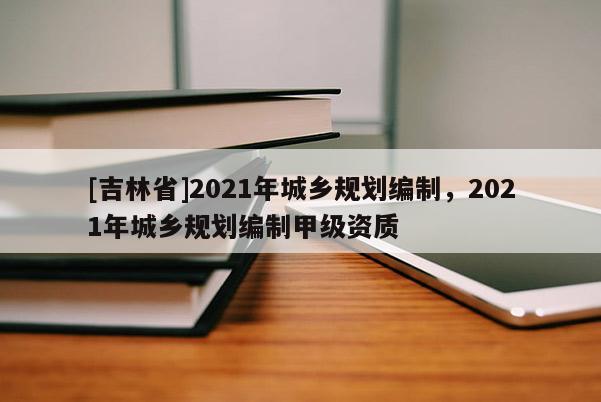 [吉林省]2021年城鄉(xiāng)規(guī)劃編制，2021年城鄉(xiāng)規(guī)劃編制甲級(jí)資質(zhì)