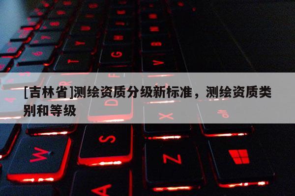 [吉林省]測繪資質(zhì)分級新標準，測繪資質(zhì)類別和等級