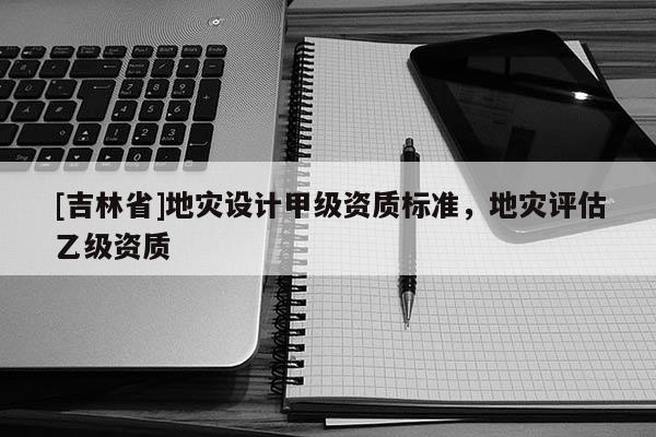 [吉林省]地災(zāi)設(shè)計甲級資質(zhì)標(biāo)準(zhǔn)，地災(zāi)評估乙級資質(zhì)