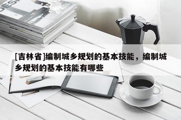 [吉林省]編制城鄉(xiāng)規(guī)劃的基本技能，編制城鄉(xiāng)規(guī)劃的基本技能有哪些