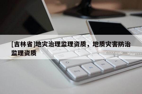 [吉林省]地災(zāi)治理監(jiān)理資質(zhì)，地質(zhì)災(zāi)害防治監(jiān)理資質(zhì)