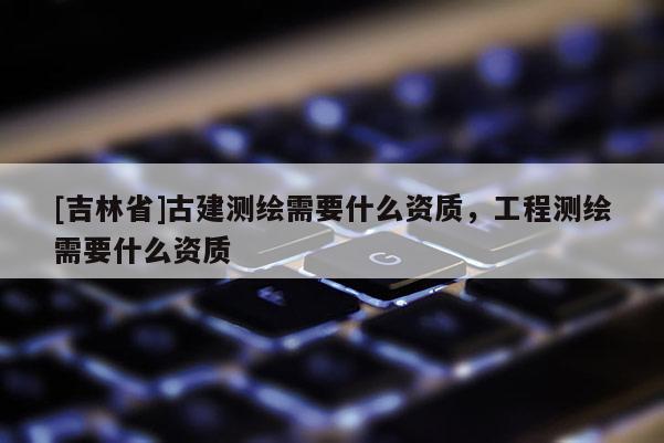 [吉林省]古建測(cè)繪需要什么資質(zhì)，工程測(cè)繪需要什么資質(zhì)