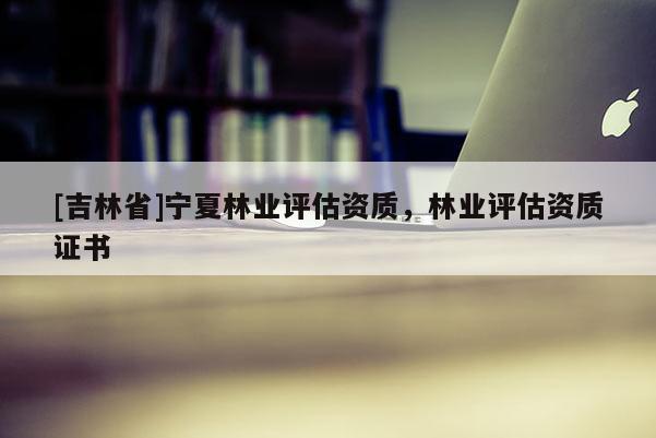 [吉林省]寧夏林業(yè)評估資質(zhì)，林業(yè)評估資質(zhì)證書