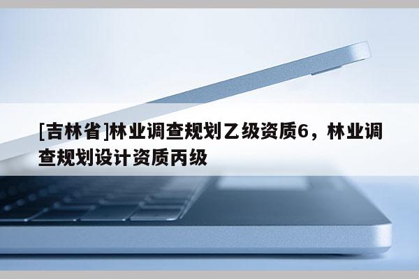 [吉林省]林業(yè)調(diào)查規(guī)劃乙級(jí)資質(zhì)6，林業(yè)調(diào)查規(guī)劃設(shè)計(jì)資質(zhì)丙級(jí)
