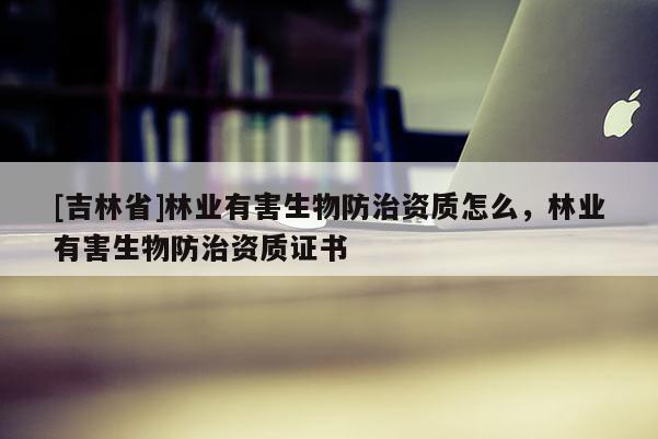 [吉林省]林業(yè)有害生物防治資質(zhì)怎么，林業(yè)有害生物防治資質(zhì)證書