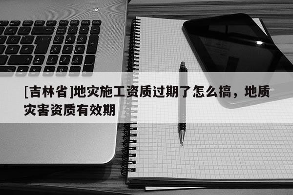 [吉林省]地災(zāi)施工資質(zhì)過期了怎么搞，地質(zhì)災(zāi)害資質(zhì)有效期