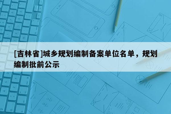 [吉林省]城鄉(xiāng)規(guī)劃編制備案單位名單，規(guī)劃編制批前公示
