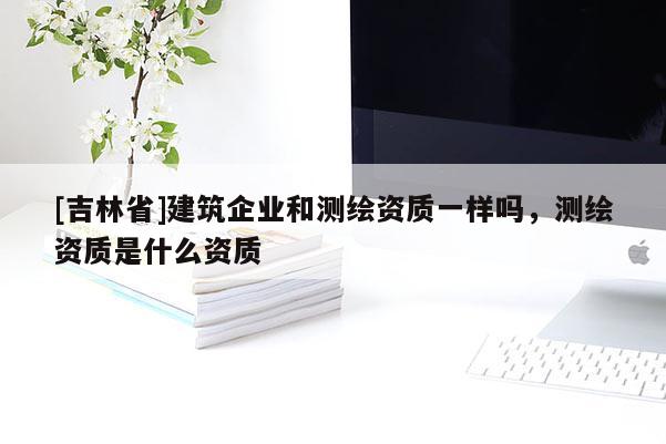 [吉林省]建筑企業(yè)和測繪資質(zhì)一樣嗎，測繪資質(zhì)是什么資質(zhì)