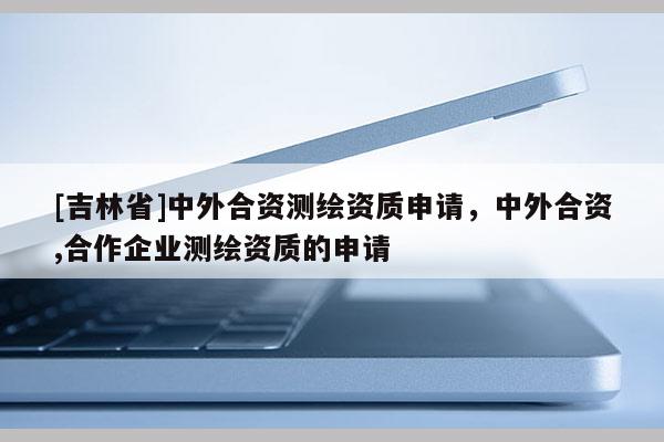 [吉林省]中外合資測(cè)繪資質(zhì)申請(qǐng)，中外合資,合作企業(yè)測(cè)繪資質(zhì)的申請(qǐng)