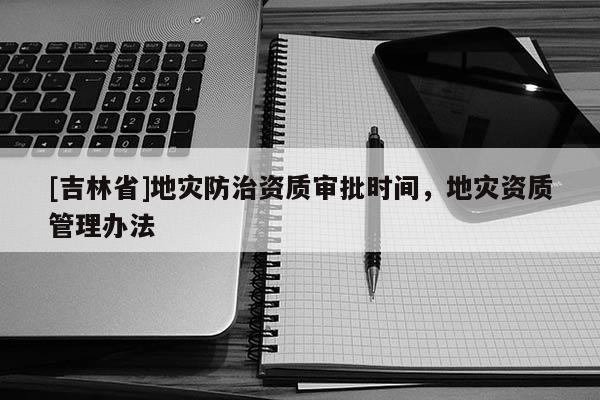 [吉林省]地災(zāi)防治資質(zhì)審批時間，地災(zāi)資質(zhì)管理辦法