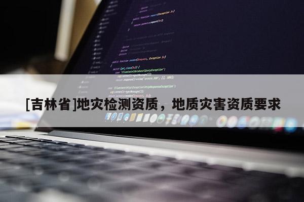 [吉林省]地災(zāi)檢測(cè)資質(zhì)，地質(zhì)災(zāi)害資質(zhì)要求