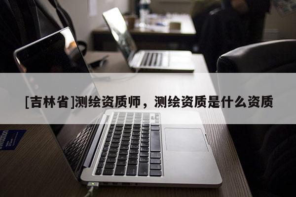 [吉林省]測繪資質師，測繪資質是什么資質