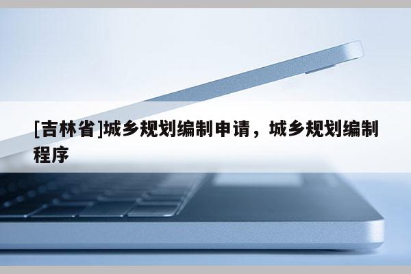 [吉林省]城鄉(xiāng)規(guī)劃編制申請(qǐng)，城鄉(xiāng)規(guī)劃編制程序