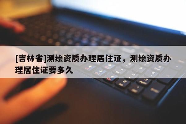 [吉林省]測(cè)繪資質(zhì)辦理居住證，測(cè)繪資質(zhì)辦理居住證要多久