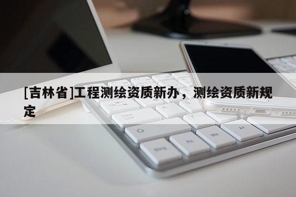 [吉林省]工程測繪資質新辦，測繪資質新規(guī)定