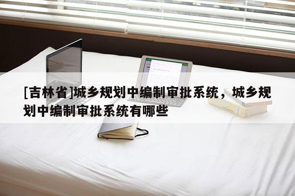 [吉林省]城鄉(xiāng)規(guī)劃中編制審批系統(tǒng)，城鄉(xiāng)規(guī)劃中編制審批系統(tǒng)有哪些